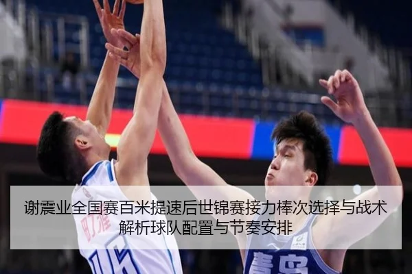 谢震业全国赛百米提速后世锦赛接力棒次选择与战术解析球队配置与节奏安排